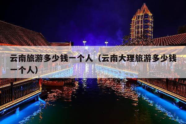 云南旅游多少钱一个人（云南大理旅游多少钱一个人）