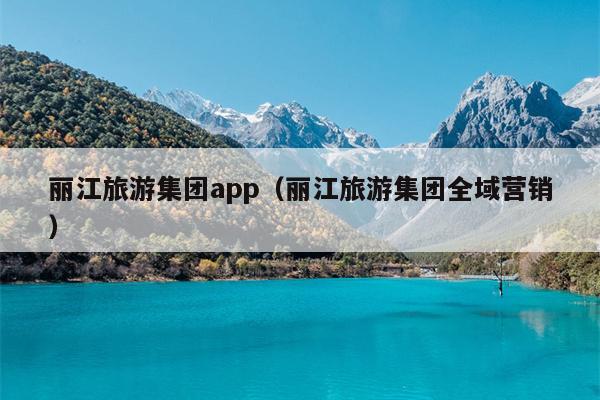 丽江旅游集团app（丽江旅游集团全域营销）