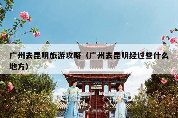 广州去昆明旅游攻略（广州去昆明经过些什么地方）