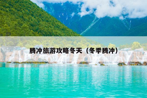 腾冲旅游攻略冬天（冬季腾冲）