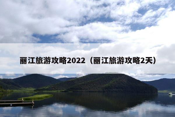 丽江旅游攻略2022（丽江旅游攻略2天）