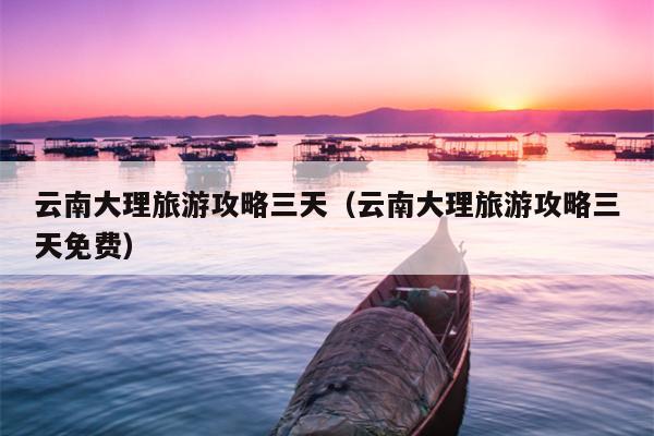 云南大理旅游攻略三天（云南大理旅游攻略三天免费）