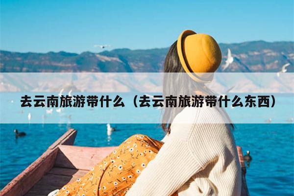 去云南旅游带什么（去云南旅游带什么东西）