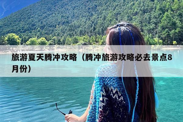 旅游夏天腾冲攻略（腾冲旅游攻略必去景点8月份）