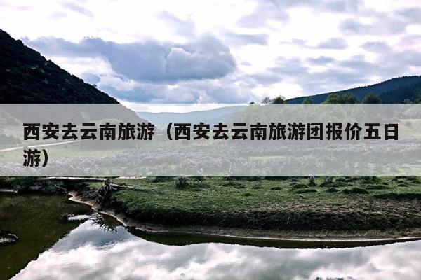 西安去云南旅游（西安去云南旅游团报价五日游）