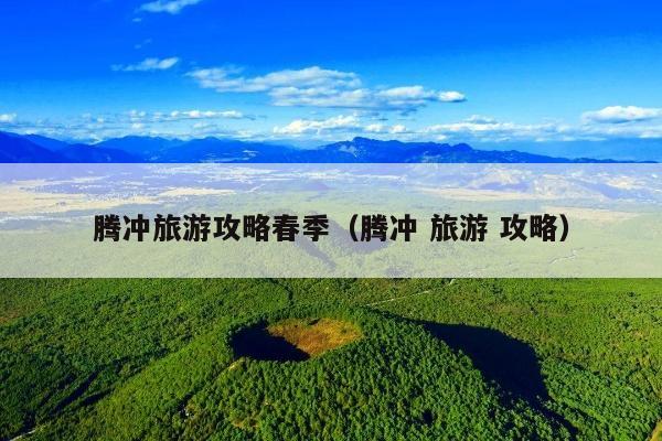 腾冲旅游攻略春季（腾冲 旅游 攻略）