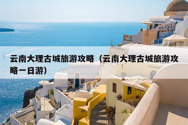 云南大理古城旅游攻略（云南大理古城旅游攻略一日游）