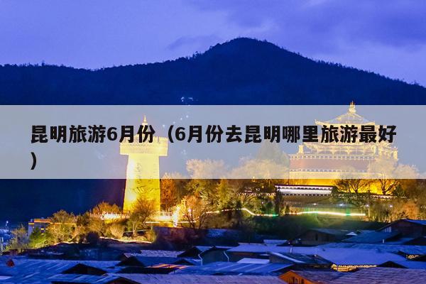 昆明旅游6月份（6月份去昆明哪里旅游最好）