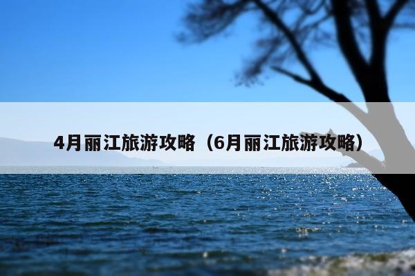 4月丽江旅游攻略（6月丽江旅游攻略）