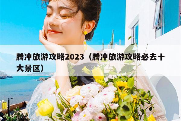 腾冲旅游攻略2023（腾冲旅游攻略必去十大景区）