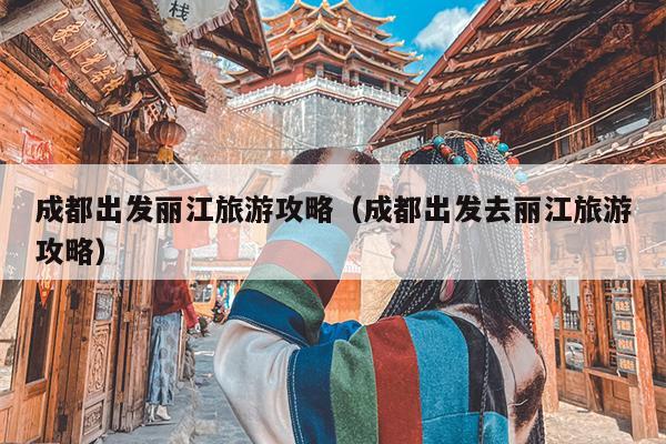 成都出发丽江旅游攻略（成都出发去丽江旅游攻略）