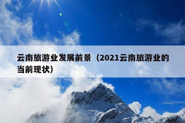 云南旅游业发展前景（2021云南旅游业的当前现状）