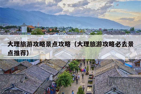 大理旅游攻略景点攻略（大理旅游攻略必去景点推荐）