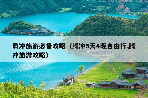 腾冲旅游必备攻略（腾冲5天4晚自由行,腾冲旅游攻略）