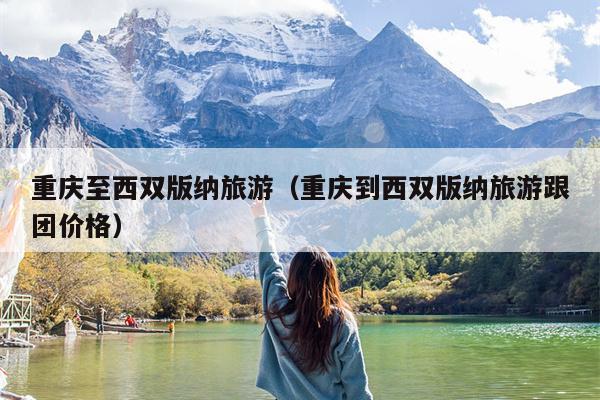 重庆至西双版纳旅游（重庆到西双版纳旅游跟团价格）