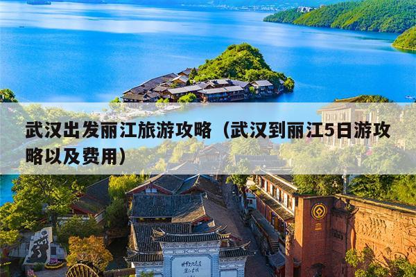 武汉出发丽江旅游攻略（武汉到丽江5日游攻略以及费用）