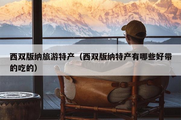 西双版纳旅游特产（西双版纳特产有哪些好带的吃的）