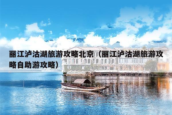 丽江泸沽湖旅游攻略北京（丽江泸沽湖旅游攻略自助游攻略）