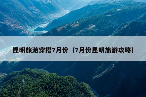 昆明旅游穿搭7月份（7月份昆明旅游攻略）