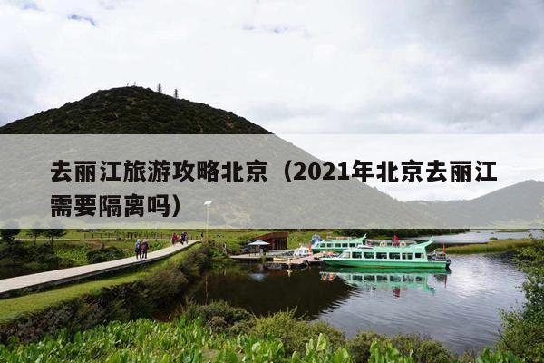 去丽江旅游攻略北京（2021年北京去丽江需要隔离吗）