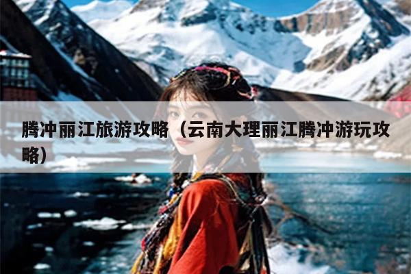 腾冲丽江旅游攻略（云南大理丽江腾冲游玩攻略）