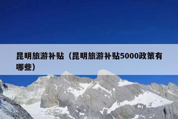 昆明旅游补贴（昆明旅游补贴5000政策有哪些）