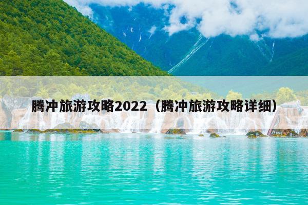 腾冲旅游攻略2022（腾冲旅游攻略详细）