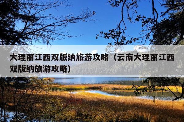 大理丽江西双版纳旅游攻略（云南大理丽江西双版纳旅游攻略）