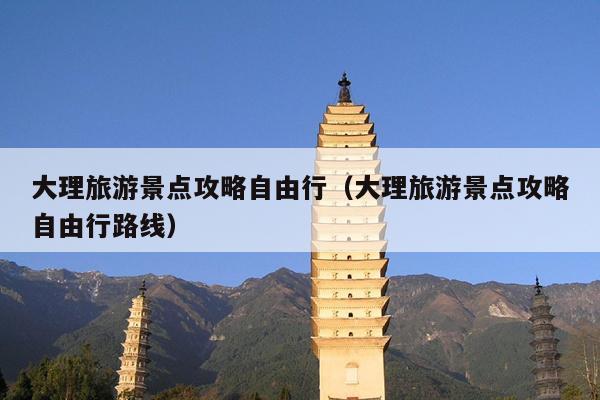 大理旅游景点攻略自由行（大理旅游景点攻略自由行路线）