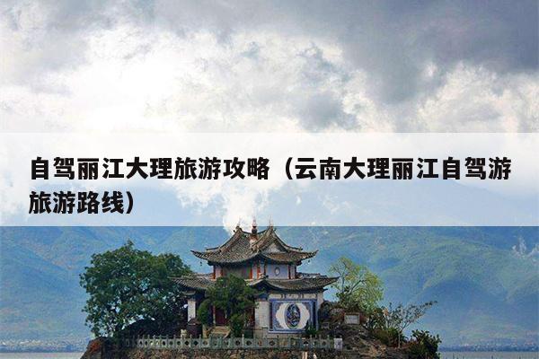 自驾丽江大理旅游攻略（云南大理丽江自驾游旅游路线）