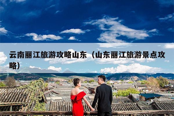 云南丽江旅游攻略山东（山东丽江旅游景点攻略）