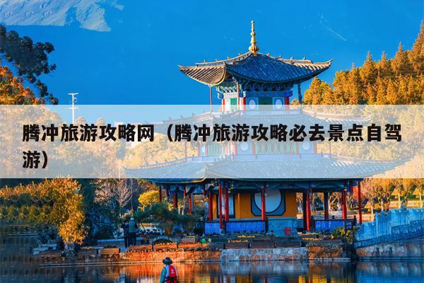 腾冲旅游攻略网（腾冲旅游攻略必去景点自驾游）