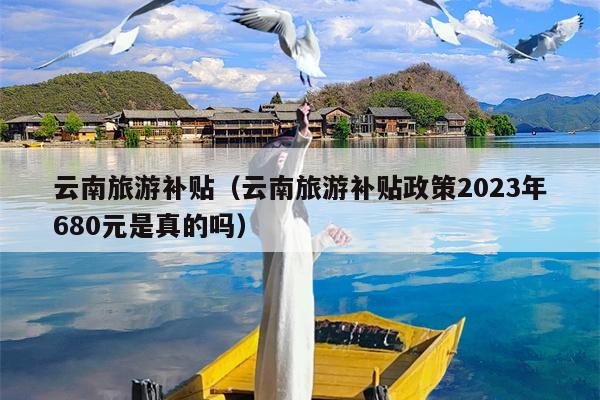 云南旅游补贴（云南旅游补贴政策2023年680元是真的吗）