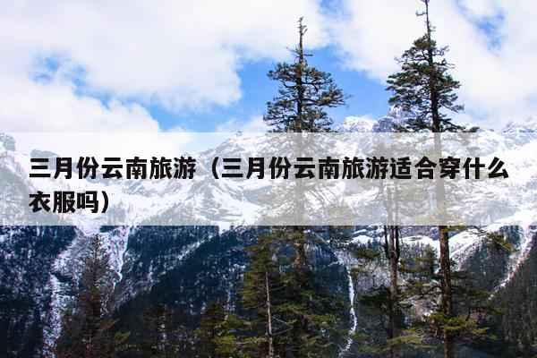 三月份云南旅游（三月份云南旅游适合穿什么衣服吗）