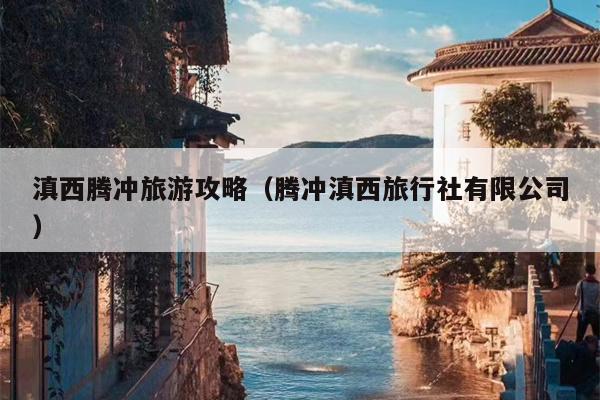 滇西腾冲旅游攻略（腾冲滇西旅行社有限公司）