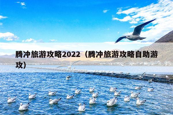 腾冲旅游攻略2022（腾冲旅游攻略自助游攻）