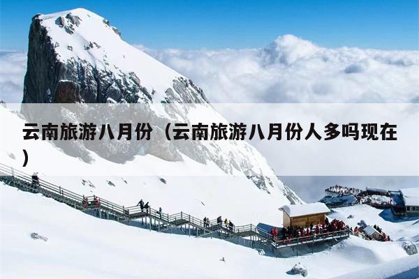 云南旅游八月份（云南旅游八月份人多吗现在）