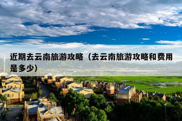 近期去云南旅游攻略（去云南旅游攻略和费用是多少）