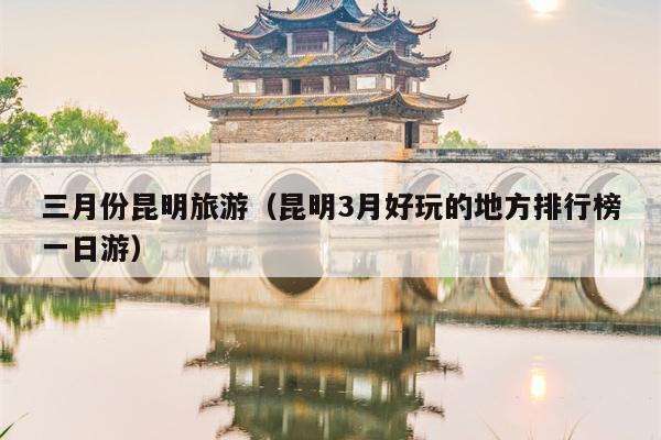 三月份昆明旅游（昆明3月好玩的地方排行榜一日游）