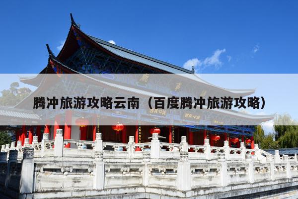 腾冲旅游攻略云南（百度腾冲旅游攻略）