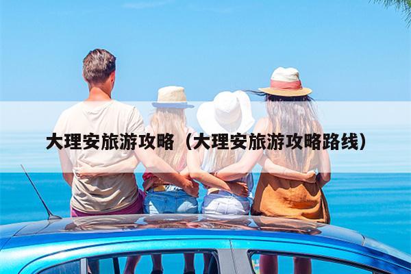 大理安旅游攻略（大理安旅游攻略路线）