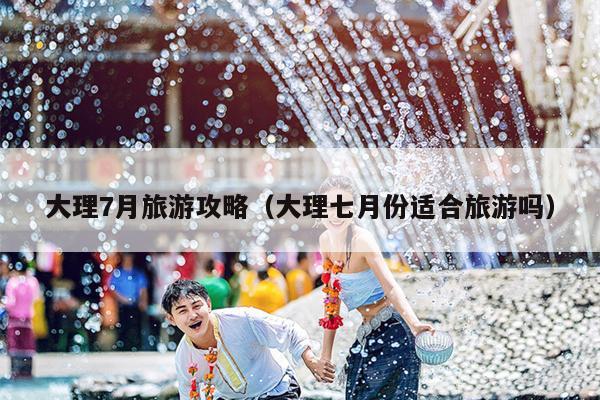 大理7月旅游攻略（大理七月份适合旅游吗）