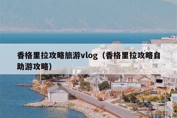 香格里拉攻略旅游vlog（香格里拉攻略自助游攻略）