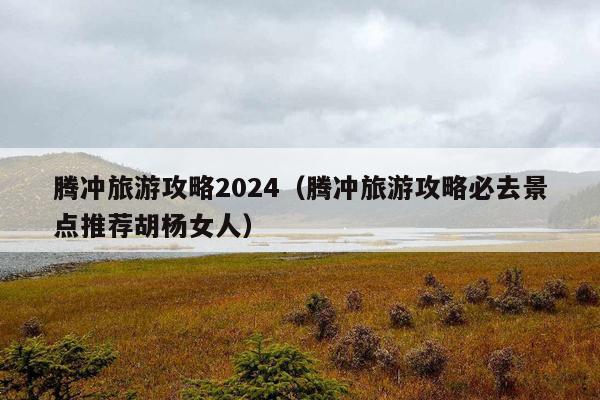 腾冲旅游攻略2024（腾冲旅游攻略必去景点推荐胡杨女人）