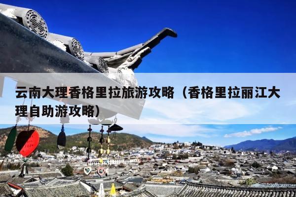 云南大理香格里拉旅游攻略（香格里拉丽江大理自助游攻略）