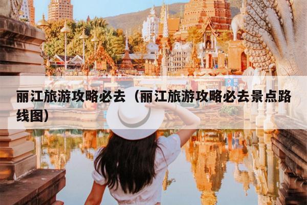 丽江旅游攻略必去（丽江旅游攻略必去景点路线图）