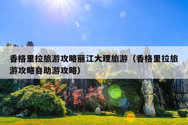 香格里拉旅游攻略丽江大理旅游（香格里拉旅游攻略自助游攻略）