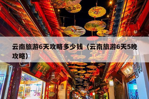 云南旅游6天攻略多少钱（云南旅游6天5晚攻略）