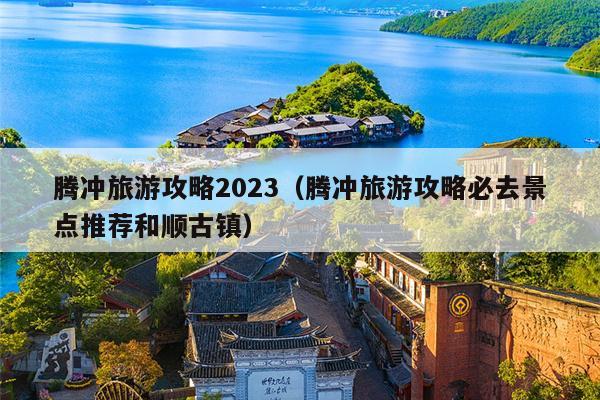 腾冲旅游攻略2023（腾冲旅游攻略必去景点推荐和顺古镇）