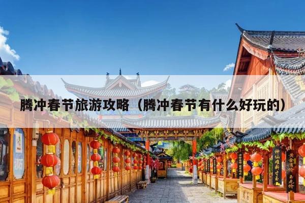 腾冲春节旅游攻略（腾冲春节有什么好玩的）